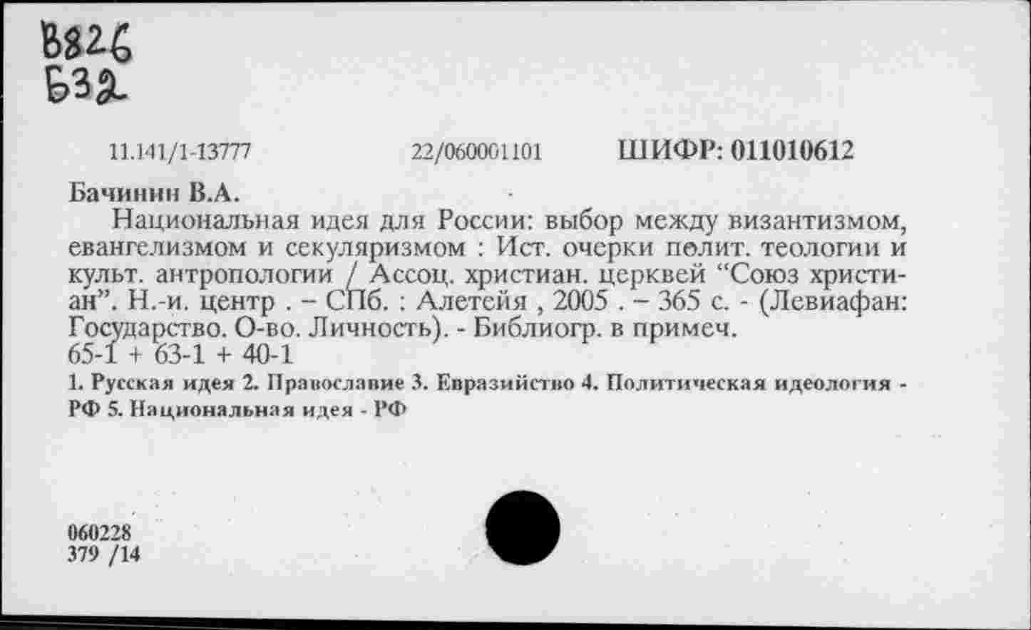 ﻿В«2£
Бз§_
11.141/1-13777	22/060001101 ШИФР: 011010612
Бачинин В.А.
Национальная идея для России: выбор между византизмом, евангелизмом и секуляризмом : Ист. очерки полит, теологии и культ, антропологии / Ассоц. христиан, церквей “Союз христиан”. Н.-и. центр . - СПб. ; Алетейя , 2005 . - 365 с. - (Левиафан: Государство. О-во. Личность). - Библиогр. в примеч. 65-1 + 63-1 + 40-1
1. Русская идея 2. Православие 3. Евразийство 4. Политическая идеология -РФ 5. Национальная идея - РФ
060228
379 /14